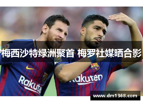 梅西沙特绿洲聚首 梅罗社媒晒合影