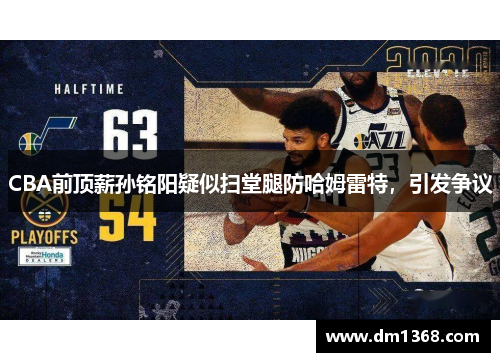 CBA前顶薪孙铭阳疑似扫堂腿防哈姆雷特，引发争议